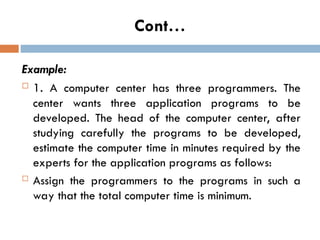 Cont…
Example:
 1. A computer center has three programmers. The
center wants three application programs to be
developed. The head of the computer center, after
studying carefully the programs to be developed,
estimate the computer time in minutes required by the
experts for the application programs as follows:
 Assign the programmers to the programs in such a
way that the total computer time is minimum.
 