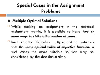 Special Cases in the Assignment
Problems
A. Multiple Optimal Solutions
 While making an assignment in the reduced
assignment matrix, it is possible to have two or
more ways to strike off a number of zeros.
 Such situation indicates multiple optimal solutions
with the same optimal value of objective function. In
such cases the more suitable solution may be
considered by the decision-maker.
 
