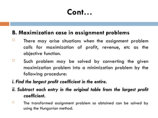 Cont…
B. Maximization case in assignment problems
 There may arise situations when the assignment problem
calls for maximization of profit, revenue, etc as the
objective function.
 Such problem may be solved by converting the given
maximization problem into a minimization problem by the
following procedure:
i. Find the largest profit coefficient in the entire.
ii. Subtract each entry in the original table from the largest profit
coefficient.
 The transformed assignment problem so obtained can be solved by
using the Hungarian method.
 