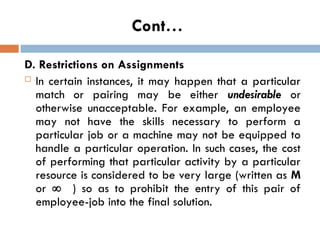 Cont…
D. Restrictions on Assignments
 In certain instances, it may happen that a particular
match or pairing may be either undesirable or
otherwise unacceptable. For example, an employee
may not have the skills necessary to perform a
particular job or a machine may not be equipped to
handle a particular operation. In such cases, the cost
of performing that particular activity by a particular
resource is considered to be very large (written as M
or  ) so as to prohibit the entry of this pair of
employee-job into the final solution.
 