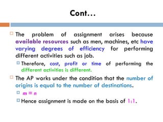 Cont…
 The problem of assignment arises because
available resources such as men, machines, etc have
varying degrees of efficiency for performing
different activities such as job.
 Therefore, cost, profit or time of performing the
different activities is different.
 The AP works under the condition that the number of
origins is equal to the number of destinations.
 m = n
 Hence assignment is made on the basis of 1:1.
 