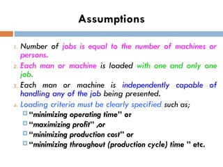Assumptions
1. Number of jobs is equal to the number of machines or
persons.
2. Each man or machine is loaded with one and only one
job.
3. Each man or machine is independently capable of
handling any of the job being presented.
4. Loading criteria must be clearly specified such as;
 “minimizing operating time” or
 “maximizing profit” ,or
 “minimizing production cost” or
 “minimizing throughout (production cycle) time ” etc.
 