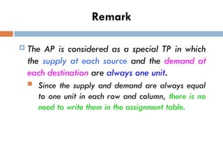 Remark
 The AP is considered as a special TP in which
the supply at each source and the demand at
each destination are always one unit.
 Since the supply and demand are always equal
to one unit in each row and column, there is no
need to write them in the assignment table.
 