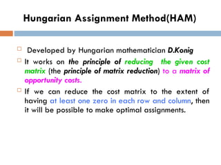 Hungarian Assignment Method(HAM)
 Developed by Hungarian mathematician D.Konig
 It works on the principle of reducing the given cost
matrix (the principle of matrix reduction) to a matrix of
opportunity costs.
 If we can reduce the cost matrix to the extent of
having at least one zero in each row and column, then
it will be possible to make optimal assignments.
 
