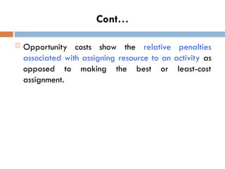 Cont…
 Opportunity costs show the relative penalties
associated with assigning resource to an activity as
opposed to making the best or least-cost
assignment.
 