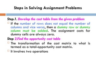 Steps in Solving Assignment Problems
Step.1. Develop the cost table from the given problem
 If the number of rows does not equal the number of
columns and vice versa, then a dummy row or dummy
column must be added. The assignment costs for
dummy cells are always zero.
Step 2.Find the opportunity cost table
 The transformation of the cost matrix to what is
termed as a total-opportunity cost matrix.
 It involves two operations
 