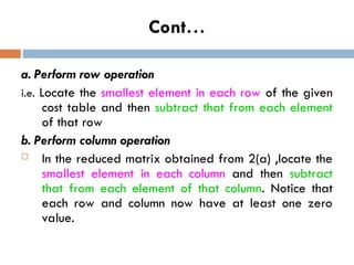 Cont…
a. Perform row operation
i.e. Locate the smallest element in each row of the given
cost table and then subtract that from each element
of that row
b. Perform column operation
 In the reduced matrix obtained from 2(a) ,locate the
smallest element in each column and then subtract
that from each element of that column. Notice that
each row and column now have at least one zero
value.
 
