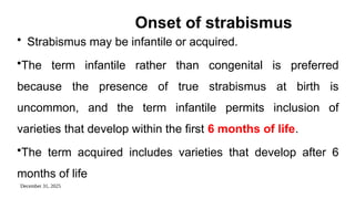 December 31, 2025
Onset of strabismus
• Strabismus may be infantile or acquired.
•The term infantile rather than congenital is preferred
because the presence of true strabismus at birth is
uncommon, and the term infantile permits inclusion of
varieties that develop within the first 6 months of life.
•The term acquired includes varieties that develop after 6
months of life
 