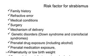 December 31, 2025
Risk factor for strabismus
Family history
Refractive error
Medical conditions
Surgery
Mechanism of delivery
 Genetic disorders (Down syndrome and craniofacial
syndromes)
Prenatal drug exposure (including alcohol)
Prenatal medication exposure,
Prematurity or low birth weight
 