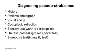 December 31, 2025
Diagnosing pseudo-strabismus
• History
• Patients photograph
• Visual acuity
• Cycloplegic refraction
• Sensory test(worth 4 dot,bagolini)
• OA test (corneal light reflx,cover test)
• Stereopsis test(titmus fly test)
 