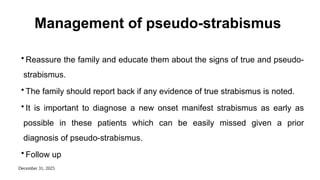 December 31, 2025
Management of pseudo-strabismus
• Reassure the family and educate them about the signs of true and pseudo-
strabismus.
• The family should report back if any evidence of true strabismus is noted.
• It is important to diagnose a new onset manifest strabismus as early as
possible in these patients which can be easily missed given a prior
diagnosis of pseudo-strabismus.
• Follow up
 