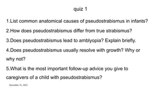 December 31, 2025
quiz 1
1.List common anatomical causes of pseudostrabismus in infants?
2.How does pseudostrabismus differ from true strabismus?
3.Does pseudostrabismus lead to amblyopia? Explain briefly.
4.Does pseudostrabismus usually resolve with growth? Why or
why not?
5.What is the most important follow-up advice you give to
caregivers of a child with pseudostrabismus?
 