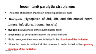 December 31, 2025
Incomitant/ paralytic strabismus
 The angle of deviation changes in different positions of gaze
 Neurogenic (Hypoplasia of 3rd, 4th, and 6th cranial nerve,
tumors, infections, trauma, toxicity)
 Myogenic (a weakness of the ocular muscle itself)
 Mechanical (a physical limitation of the ocular muscle)
 If it is neurogenic the movement is limited in the direction of the limitation.
 When the cause is mechanical the movement can be limited in the opposing
direction of the limitation.
 