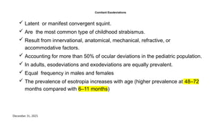 December 31, 2025
Comitant Esodeviations
 Latent or manifest convergent squint.
 Are the most common type of childhood strabismus.
 Result from innervational, anatomical, mechanical, refractive, or
accommodative factors.
 Accounting for more than 50% of ocular deviations in the pediatric population.
 In adults, esodeviations and exodeviations are equally prevalent.
 Equal frequency in males and females
 The prevalence of esotropia increases with age (higher prevalence at 48–72
months compared with 6–11 months)
 