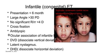 December 31, 2025
Infantile (congenital) ET
• Presentation < 6 month
• Large Angle >30 PD
• No significant R/rr <4 D
• Cross fixation
• Amblyopic
Ocular association of infantile ET :
• DVD (dissociate vertical deviation) .
• Latent nystagmus.
• DHD( dissociate horizontal deviation)
 