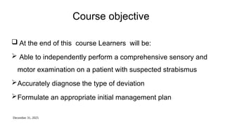 December 31, 2025
Course objective
 At the end of this course Learners will be:
 Able to independently perform a comprehensive sensory and
motor examination on a patient with suspected strabismus
Accurately diagnose the type of deviation
Formulate an appropriate initial management plan
 