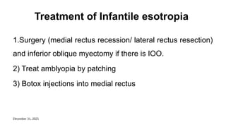 December 31, 2025
Treatment of Infantile esotropia
1.Surgery (medial rectus recession/ lateral rectus resection)
and inferior oblique myectomy if there is IOO.
2) Treat amblyopia by patching
3) Botox injections into medial rectus
 