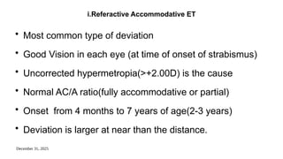 December 31, 2025
i.Referactive Accommodative ET
• Most common type of deviation
• Good Vision in each eye (at time of onset of strabismus)
• Uncorrected hypermetropia(>+2.00D) is the cause
• Normal AC/A ratio(fully accommodative or partial)
• Onset from 4 months to 7 years of age(2-3 years)
• Deviation is larger at near than the distance.
 