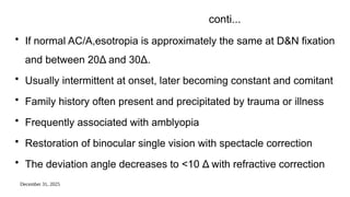 December 31, 2025
conti...
• If normal AC/A,esotropia is approximately the same at D&N fixation
and between 20Δ and 30Δ.
• Usually intermittent at onset, later becoming constant and comitant
• Family history often present and precipitated by trauma or illness
• Frequently associated with amblyopia
• Restoration of binocular single vision with spectacle correction
• The deviation angle decreases to <10 Δ with refractive correction
 