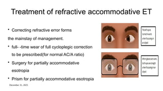 December 31, 2025
Treatment of refractive accommodative ET
• Correcting refractive error forms
the mainstay of management.
• full- -time wear of full cycloplegic correction
to be prescribed(for normal AC/A ratio)
• Surgery for partially accommodative
esotropia
• Prism for partially accommodative esotropia
 