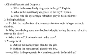 December 31, 2025
1. Clinical Features and Diagnosis
a. What is the most likely diagnosis in the girl? Explain.
b. What is the most likely diagnosis in the boy? Explain.
c. What role did cycloplegic refraction play in both children?
2. Pathophysiology
a. Explain the mechanism of accommodative esotropia in hypermetropic
children.
b. Why does the boy remain orthophoric despite having the same refractive
error as his sister?
c. Why is the AC/A ratio relevant in this case?
3. Management
a. Outline the management plan for the girl.
b. Outline the management plan for the boy.
c. What is the prognosis for visual outcome in both children?
 