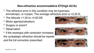 December 31, 2025
Non-refractive accommodative ET(high AC/A)
• The refractive error in this condition may be hyperopic,
emmetropic, or myopic. The average refractive error is +2.25 D.
• The bifocals +1.25 to +3.50 DS
• Miotic agents(indication)
• Surgery or prism?
• Observation
• if the esotropia with correction increases,
the cycloplegic refraction should be repeated
and the full correction prescribed
 