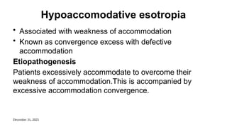 December 31, 2025
Hypoaccomodative esotropia
• Associated with weakness of accommodation
• Known as convergence excess with defective
accommodation
Etiopathogenesis
Patients excessively accommodate to overcome their
weakness of accommodation.This is accompanied by
excessive accommodation convergence.
 