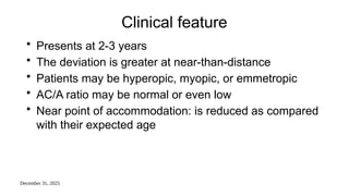 December 31, 2025
Clinical feature
• Presents at 2-3 years
• The deviation is greater at near-than-distance
• Patients may be hyperopic, myopic, or emmetropic
• AC/A ratio may be normal or even low
• Near point of accommodation: is reduced as compared
with their expected age
 