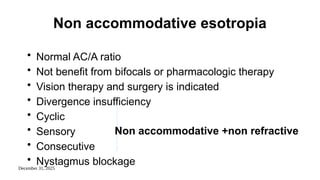 December 31, 2025
Non accommodative esotropia
• Normal AC/A ratio
• Not benefit from bifocals or pharmacologic therapy
• Vision therapy and surgery is indicated
• Divergence insufficiency
• Cyclic
• Sensory
• Consecutive
• Nystagmus blockage
Non accommodative +non refractive
 