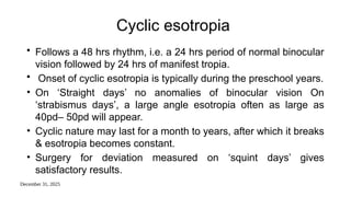 December 31, 2025
Cyclic esotropia
• Follows a 48 hrs rhythm, i.e. a 24 hrs period of normal binocular
vision followed by 24 hrs of manifest tropia.
• Onset of cyclic esotropia is typically during the preschool years.
• On ‘Straight days’ no anomalies of binocular vision On
‘strabismus days’, a large angle esotropia often as large as
40pd– 50pd will appear.
• Cyclic nature may last for a month to years, after which it breaks
& esotropia becomes constant.
• Surgery for deviation measured on ‘squint days’ gives
satisfactory results.
 