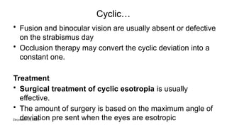 December 31, 2025
Cyclic…
• Fusion and binocular vision are usually absent or defective
on the strabismus day
• Occlusion therapy may convert the cyclic deviation into a
constant one.
Treatment
• Surgical treatment of cyclic esotropia is usually
effective.
• The amount of surgery is based on the maximum angle of
deviation pre sent when the eyes are esotropic
 