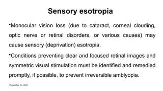 December 31, 2025
Sensory esotropia
•Monocular vision loss (due to cataract, corneal clouding,
optic nerve or retinal disorders, or various causes) may
cause sensory (deprivation) esotropia.
•Conditions preventing clear and focused retinal images and
symmetric visual stimulation must be identified and remedied
promptly, if possible, to prevent irreversible amblyopia.
 