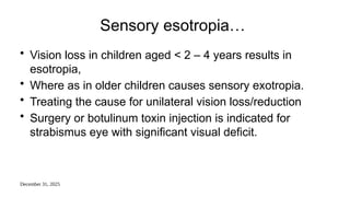 December 31, 2025
Sensory esotropia…
• Vision loss in children aged < 2 – 4 years results in
esotropia,
• Where as in older children causes sensory exotropia.
• Treating the cause for unilateral vision loss/reduction
• Surgery or botulinum toxin injection is indicated for
strabismus eye with significant visual deficit.
 