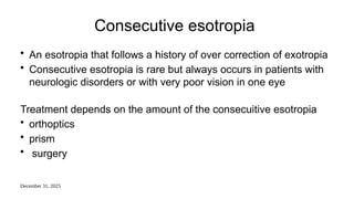 December 31, 2025
Consecutive esotropia
• An esotropia that follows a history of over correction of exotropia
• Consecutive esotropia is rare but always occurs in patients with
neurologic disorders or with very poor vision in one eye
Treatment depends on the amount of the consecuitive esotropia
• orthoptics
• prism
• surgery
 