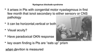 December 31, 2025
Nystagmus blockade syndrome
• it arises in Pts with congenital motor nyastagmous in first
few month that isnot secondary to either sensory or CNS
pathology
• it can be horizontal,vertical or both
• Visual acuity?
• Have paradoxical OKN response
• key exam finding is Pts are “eats up” prism
when devition is measured
 