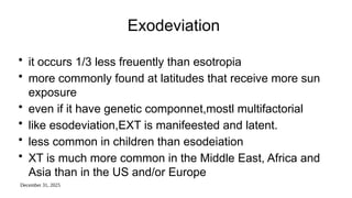 December 31, 2025
Exodeviation
• it occurs 1/3 less freuently than esotropia
• more commonly found at latitudes that receive more sun
exposure
• even if it have genetic componnet,mostl multifactorial
• like esodeviation,EXT is manifeested and latent.
• less common in children than esodeiation
• XT is much more common in the Middle East, Africa and
Asia than in the US and/or Europe
 