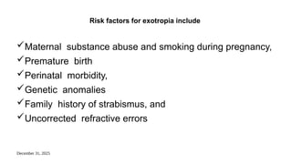 December 31, 2025
Risk factors for exotropia include
Maternal substance abuse and smoking during pregnancy,
Premature birth
Perinatal morbidity,
Genetic anomalies
Family history of strabismus, and
Uncorrected refractive errors
 