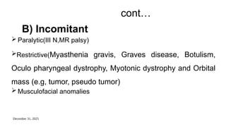 December 31, 2025
cont…
B) Incomitant
 Paralytic(III N,MR palsy)
Restrictive(Myasthenia gravis, Graves disease, Botulism,
Oculo pharyngeal dystrophy, Myotonic dystrophy and Orbital
mass (e.g, tumor, pseudo tumor)
 Musculofacial anomalies
 
