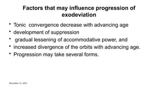 December 31, 2025
Factors that may influence progression of
exodeviation
• Tonic convergence decrease with advancing age
• development of suppression
• gradual lessening of accommodative power, and
• increased divergence of the orbits with advancing age.
• Progression may take several forms.
 