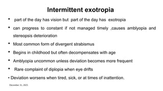 December 31, 2025
Intermittent exotropia
 part of the day has vision but part of the day has exotropia
 can progress to constant if not managed timely ,causes amblyopia and
stereopsis deterioration
 Most common form of divergent strabismus
 Begins in childhood but often decompensates with age
 Amblyopia uncommon unless deviation becomes more frequent
 Rare complaint of diplopia when eye drifts
• Deviation worsens when tired, sick, or at times of inattention.
 