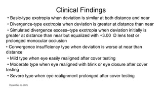 December 31, 2025
Clinical Findings
• Basic-type exotropia when deviation is similar at both distance and near
• Divergence-type exotropia when deviation is greater at distance than near
• Simulated divergence excess–type exotropia when deviation initially is
greater at distance than near but equalized with +3.00 D lens test or
prolonged monocular occlusion
• Convergence insufficiency type when deviation is worse at near than
distance
• Mild type when eye easily realigned after cover testing
• Moderate type when eye realigned with blink or eye closure after cover
testing
• Severe type when eye realignment prolonged after cover testing
 