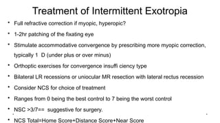 Treatment of Intermittent Exotropia
• Full refractive correction if myopic, hyperopic?
• 1-2hr patching of the fixating eye
• Stimulate accommodative convergence by prescribing more myopic correction,
typically 1 D (under plus or over minus)
• Orthoptic exercises for convergence insuffi ciency type
• Bilateral LR recessions or uniocular MR resection with lateral rectus recession
• Consider NCS for choice of treatment
• Ranges from 0 being the best control to 7 being the worst control
• NSC >3/7== suggestive for surgery.
• NCS Total=Home Score+Distance Score+Near Score
*
*
 