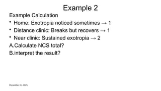 December 31, 2025
Example 2
Example Calculation
• Home: Exotropia noticed sometimes → 1
• Distance clinic: Breaks but recovers → 1
• Near clinic: Sustained exotropia → 2
A.Calculate NCS total?
B.interpret the result?
 
