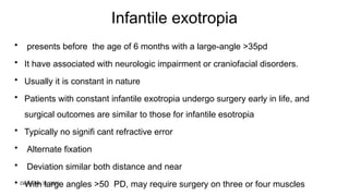December 31, 2025
Infantile exotropia
• presents before the age of 6 months with a large-angle >35pd
• It have associated with neurologic impairment or craniofacial disorders.
• Usually it is constant in nature
• Patients with constant infantile exotropia undergo surgery early in life, and
surgical outcomes are similar to those for infantile esotropia
• Typically no signifi cant refractive error
• Alternate fixation
• Deviation similar both distance and near
• With large angles >50 PD, may require surgery on three or four muscles
 