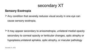 December 31, 2025
secondary XT
Sensory Exotropia
 Any condition that severely reduces visual acuity in one eye can
cause sensory exotropia.
 It may appear secondary to anisometropia, unilateral medial opacity
secondary to corneal opacity or lenticular changes, optic atrophy or
hypoplasia,unilateral aphakia, optic atrophy, or macular pathology
 