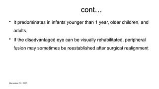 December 31, 2025
cont…
• It predominates in infants younger than 1 year, older children, and
adults.
• If the disadvantaged eye can be visually rehabilitated, peripheral
fusion may sometimes be reestablished after surgical realignment
 