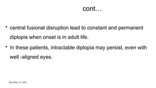 December 31, 2025
cont…
• central fusional disruption lead to constant and permanent
diplopia when onset is in adult life.
• In these patients, intractable diplopia may persist, even with
well -aligned eyes.
 