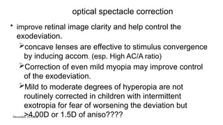 December 31, 2025
optical spectacle correction
• improve retinal image clarity and help control the
exodeviation.
concave lenses are effective to stimulus convergence
by inducing accom. (esp. High AC/A ratio)
Correction of even mild myopia may improve control
of the exodeviation.
Mild to moderate degrees of hyperopia are not
routinely corrected in children with intermittent
exotropia for fear of worsening the deviation but
>4.00D or 1.5D of aniso????
 