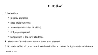 December 31, 2025
surgical
• Indications
• infantile exotropia
• large angle exotropia
• Intermittent deviation (if >50%)
• If diplopia is present
• Suppression in the early childhood
 recession of lateral rectus muscles is the most common
 Recession of lateral rectus muscle combined with resection of the ipsilateral medial rectus
 