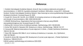 December 31, 2025
Reference
1. Scottish Intercollegiate Guidelines Network. Annex B: Key to evidence statements and grades of
recommendations. In: SIGN 50: A guideline developer's handbook. 2008 edition, revised 2011. Edinburgh,
Scotland: Scottish Intercollegiate Guidelines Network. https://www.sign.ac.uk/our-guidelines/sign-50-aguideline-
developers-handbook/. Accessed August 25, 2022.
2. Guyatt GH, Oxman AD, Vist GE, et al. GRADE: An emerging consensus on rating quality of evidence
and strength of recommendations. BMJ. 2008;336:924-926.
3. GRADE Working Group. Organizations that have endorsed or that are using GRADE.
www.gradeworkinggroup.org/. Accessed August 25, 2022.
4. Mohney BG. Common forms of childhood esotropia. Ophthalmology. 2001;108:805-809.
5. Archer SM, Sondhi N, Helveston EM. Strabismus in infancy. Ophthalmology. 1989;96:133-137.
6. Horwood AM. Maternal observations of ocular alignment in infants. J Pediatr Ophthalmol Strabismus.
1993;30:100-105.
7. Nixon RB, Helveston EM, Miller K, et al. Incidence of strabismus in neonates. Am J Ophthalmol.
1985;100:798-801.
8. Sondhi N, Archer SM, Helveston EM. Development of normal ocular alignment. J Pediatr Ophthalmol
Strabismus. 1988;25:210-211.
9.BCSC pediatric ophthalmology and strabismus 2024-2025
 